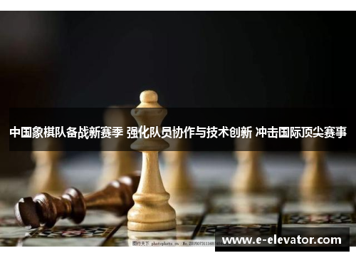 中国象棋队备战新赛季 强化队员协作与技术创新 冲击国际顶尖赛事